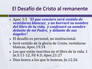    Apoc 3:5 “El que venciere será vestido de
    vestiduras blancas; y no borraré su nombre
    del libro de la vida, y confesaré su nombre
    delante de mi Padre, y delante de sus
    ángeles”.
   El desafío es personal, no institucional.
   Será vestido de la gloria de Cristo, vestiduras
    blancas, Apoc.19:14
   Los que están inscritos en el libro de la vida. 1
    Jn.5:11-12, Fil 4:3; Apoc.21:27
   Dios honra a los que le honran, Jn.12:26
 