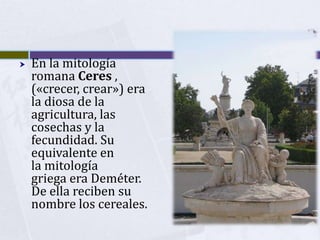    En la mitología
    romana Ceres ,
    («crecer, crear») era
    la diosa de la
    agricultura, las
    cosechas y la
    fecundidad. Su
    equivalente en
    la mitología
    griega era Deméter.
    De ella reciben su
    nombre los cereales.
 