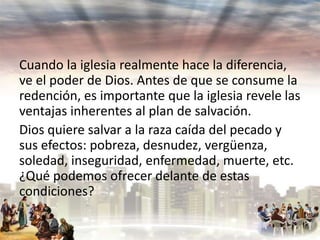 Cuando la iglesia realmente hace la diferencia,
ve el poder de Dios. Antes de que se consume la
redención, es importante que la iglesia revele las
ventajas inherentes al plan de salvación.
Dios quiere salvar a la raza caída del pecado y
sus efectos: pobreza, desnudez, vergüenza,
soledad, inseguridad, enfermedad, muerte, etc.
¿Qué podemos ofrecer delante de estas
condiciones?

 