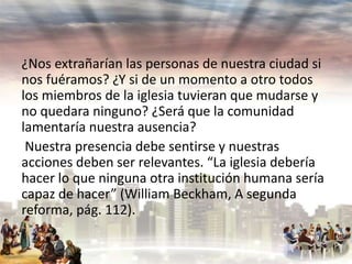 ¿Nos extrañarían las personas de nuestra ciudad si
nos fuéramos? ¿Y si de un momento a otro todos
los miembros de la iglesia tuvieran que mudarse y
no quedara ninguno? ¿Será que la comunidad
lamentaría nuestra ausencia?
Nuestra presencia debe sentirse y nuestras
acciones deben ser relevantes. “La iglesia debería
hacer lo que ninguna otra institución humana sería
capaz de hacer” (William Beckham, A segunda
reforma, pág. 112).

 