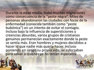 Durante la edad media, hubo muchas migraciones
como consecuencia de la “peste negra”. Miles de
personas abandonaron las ciudades con focos de la
enfermedad (conocida también como “peste
bubónica”) en un intento de evitar el contagio.
Incluso bajo la influencia de supersticiones y
creencias absurdas, varios grupos de cristianos
genuinos permanecían exactamente donde la peste
se sentía más. Eran hombres y mujeres decididos a
hacer lo que nadie más quería hacer. Incluso
poniendo en riesgo su propia vida, se esforzaban
para salvar a quienes ya no tenían esperanza.

 