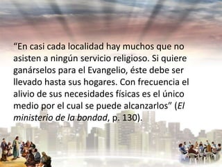 “En casi cada localidad hay muchos que no
asisten a ningún servicio religioso. Si quiere
ganárselos para el Evangelio, éste debe ser
llevado hasta sus hogares. Con frecuencia el
alivio de sus necesidades físicas es el único
medio por el cual se puede alcanzarlos” (El
ministerio de la bondad, p. 130).

 