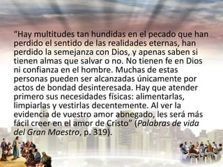 “Hay multitudes tan hundidas en el pecado que han
perdido el sentido de las realidades eternas, han
perdido la semejanza con Dios, y apenas saben si
tienen almas que salvar o no. No tienen fe en Dios
ni confianza en el hombre. Muchas de estas
personas pueden ser alcanzadas únicamente por
actos de bondad desinteresada. Hay que atender
primero sus necesidades físicas: alimentarlas,
limpiarlas y vestirlas decentemente. Al ver la
evidencia de vuestro amor abnegado, les será más
fácil creer en el amor de Cristo” (Palabras de vida
del Gran Maestro, p. 319).

 