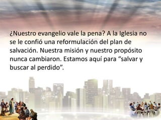 ¿Nuestro evangelio vale la pena? A la Iglesia no
se le confió una reformulación del plan de
salvación. Nuestra misión y nuestro propósito
nunca cambiaron. Estamos aquí para “salvar y
buscar al perdido”.

 