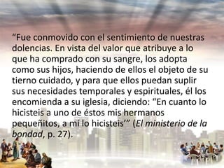 “Fue conmovido con el sentimiento de nuestras
dolencias. En vista del valor que atribuye a lo
que ha comprado con su sangre, los adopta
como sus hijos, haciendo de ellos el objeto de su
tierno cuidado, y para que ellos puedan suplir
sus necesidades temporales y espirituales, él los
encomienda a su iglesia, diciendo: “En cuanto lo
hicisteis a uno de éstos mis hermanos
pequeñitos, a mí lo hicisteis’” (El ministerio de la
bondad, p. 27).

 