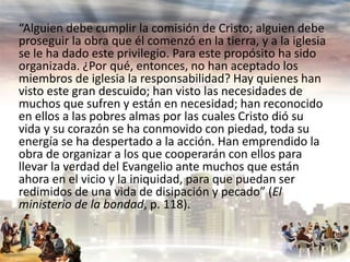 “Alguien debe cumplir la comisión de Cristo; alguien debe
proseguir la obra que él comenzó en la tierra, y a la iglesia
se le ha dado este privilegio. Para este propósito ha sido
organizada. ¿Por qué, entonces, no han aceptado los
miembros de iglesia la responsabilidad? Hay quienes han
visto este gran descuido; han visto las necesidades de
muchos que sufren y están en necesidad; han reconocido
en ellos a las pobres almas por las cuales Cristo dió su
vida y su corazón se ha conmovido con piedad, toda su
energía se ha despertado a la acción. Han emprendido la
obra de organizar a los que cooperarán con ellos para
llevar la verdad del Evangelio ante muchos que están
ahora en el vicio y la iniquidad, para que puedan ser
redimidos de una vida de disipación y pecado” (El
ministerio de la bondad, p. 118).

 