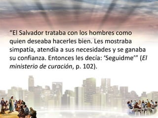 “El Salvador trataba con los hombres como
quien deseaba hacerles bien. Les mostraba
simpatía, atendía a sus necesidades y se ganaba
su confianza. Entonces les decía: ‘Seguidme’” (El
ministerio de curación, p. 102).

 