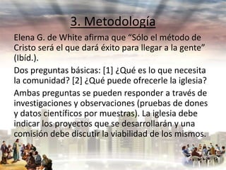 3. Metodología
Elena G. de White afirma que “Sólo el método de
Cristo será el que dará éxito para llegar a la gente”
(Ibíd.).
Dos preguntas básicas: [1] ¿Qué es lo que necesita
la comunidad? [2] ¿Qué puede ofrecerle la iglesia?
Ambas preguntas se pueden responder a través de
investigaciones y observaciones (pruebas de dones
y datos científicos por muestras). La iglesia debe
indicar los proyectos que se desarrollarán y una
comisión debe discutir la viabilidad de los mismos.

 