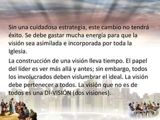 Sin una cuidadosa estrategia, este cambio no tendrá
éxito. Se debe gastar mucha energía para que la
visión sea asimilada e incorporada por toda la
Iglesia.
La construcción de una visión lleva tiempo. El papel
del líder es ver más allá y antes; sin embargo, todos
los involucrados deben vislumbrar el ideal. La visión
debe pertenecer a todos. La visión que no es de
todos es una DI-VISIÓN (dos visiones).

 