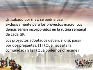 Un sábado por mes, se podría usar
exclusivamente para los proyectos macro. Los
demás serían incorporados en la rutina semanal
de cada GP.
Los proyectos adoptados deben, sí o sí, pasar
por dos preguntas: [1] ¿Qué necesita la
comunidad? y [2] ¿Qué podemos ofrecerle?

 