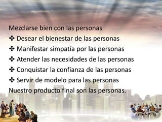 Mezclarse bien con las personas
✤ Desear el bienestar de las personas
✤ Manifestar simpatía por las personas
✤ Atender las necesidades de las personas
✤ Conquistar la confianza de las personas
✤ Servir de modelo para las personas
Nuestro producto final son las personas.

 