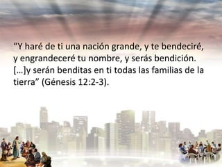 “Y haré de ti una nación grande, y te bendeciré,
y engrandeceré tu nombre, y serás bendición.
[…]y serán benditas en ti todas las familias de la
tierra” (Génesis 12:2-3).

 