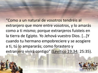 “Como a un natural de vosotros tendréis al
extranjero que more entre vosotros, y lo amarás
como a ti mismo; porque extranjeros fuisteis en
la tierra de Egipto. Yo Jehová vuestro Dios. […]Y
cuando tu hermano empobreciere y se acogiere
a ti, tú lo ampararás; como forastero y
extranjero vivirá contigo” (Levítico 19:34; 25:35).

 