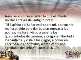 Jesús vivió con intensidad lo que él intentó
revelar a través del antiguo Israel.
“El Espíritu del Señor está sobre mí, por cuanto
me ha ungido para dar buenas nuevas a los
pobres; me ha enviado a sanar a los
quebrantados de corazón; a pregonar libertad a
los cautivos, y vista a los ciegos; a poner en
libertad a los oprimidos; a predicar el año
agradable del Señor” (Lucas 4:18-19).

 