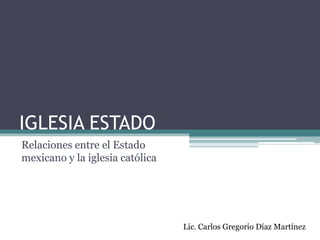 IGLESIA ESTADO Relaciones entre el Estado mexicano y la iglesia católica Lic. Carlos Gregorio Díaz Martínez 