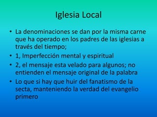 Iglesia Local
• La denominaciones se dan por la misma carne
que ha operado en los padres de las iglesias a
través del tiempo;
• 1, Imperfección mental y espiritual
• 2, el mensaje esta velado para algunos; no
entienden el mensaje original de la palabra
• Lo que si hay que huir del fanatismo de la
secta, manteniendo la verdad del evangelio
primero
 