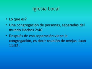 Iglesia Local
• Lo que es?
• Una congregación de personas, separadas del
mundo Hechos 2:40
• Después de esa separación viene la
congregación, es decir reunión de ovejas. Juan
11:52 .
 