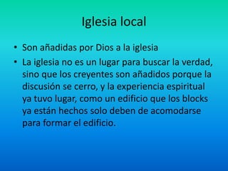 Iglesia local
• Son añadidas por Dios a la iglesia
• La iglesia no es un lugar para buscar la verdad,
sino que los creyentes son añadidos porque la
discusión se cerro, y la experiencia espiritual
ya tuvo lugar, como un edificio que los blocks
ya están hechos solo deben de acomodarse
para formar el edificio.
 