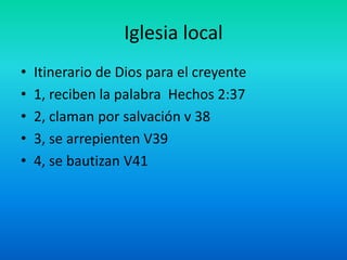 Iglesia local
• Itinerario de Dios para el creyente
• 1, reciben la palabra Hechos 2:37
• 2, claman por salvación v 38
• 3, se arrepienten V39
• 4, se bautizan V41
 