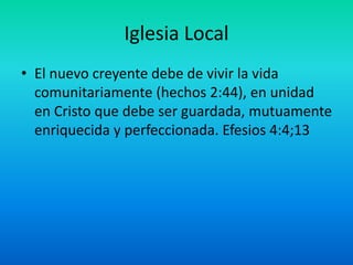 Iglesia Local
• El nuevo creyente debe de vivir la vida
comunitariamente (hechos 2:44), en unidad
en Cristo que debe ser guardada, mutuamente
enriquecida y perfeccionada. Efesios 4:4;13
 