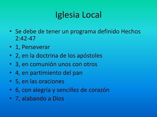 Iglesia Local
• Se debe de tener un programa definido Hechos
2:42-47
• 1, Perseverar
• 2, en la doctrina de los apóstoles
• 3, en comunión unos con otros
• 4, en partimiento del pan
• 5, en las oraciones
• 6, con alegría y sencillez de corazón
• 7, alabando a Dios
 
