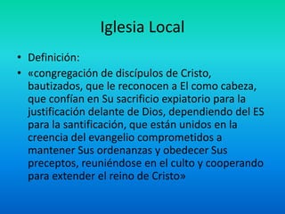 Iglesia Local
• Definición:
• «congregación de discípulos de Cristo,
bautizados, que le reconocen a El como cabeza,
que confían en Su sacrificio expiatorio para la
justificación delante de Dios, dependiendo del ES
para la santificación, que están unidos en la
creencia del evangelio comprometidos a
mantener Sus ordenanzas y obedecer Sus
preceptos, reuniéndose en el culto y cooperando
para extender el reino de Cristo»
 