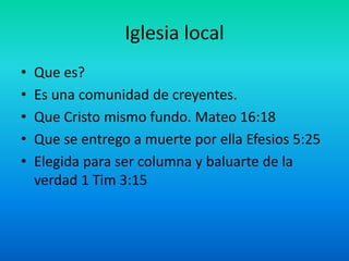 Iglesia local
• Que es?
• Es una comunidad de creyentes.
• Que Cristo mismo fundo. Mateo 16:18
• Que se entrego a muerte por ella Efesios 5:25
• Elegida para ser columna y baluarte de la
verdad 1 Tim 3:15
 