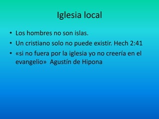 Iglesia local
• Los hombres no son islas.
• Un cristiano solo no puede existir. Hech 2:41
• «si no fuera por la iglesia yo no creería en el
evangelio» Agustín de Hipona
 