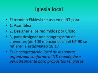 Iglesia local
• El termino Ekklesia se usa en el NT para:
• 1, Asamblea
• 2, Designar a los redimidos por Cristo
• 3, para designar una congregación de
creyentes (de 108 menciones en el NT 90 se
refieren a esta)Mateo 18:17
• Es la congregación local de los santos
organizada conforme al NT, reuniéndose
periódicamente para propósitos religiosos.
 