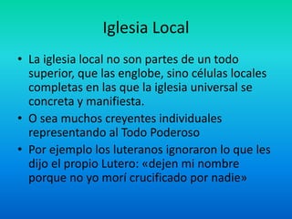 Iglesia Local
• La iglesia local no son partes de un todo
superior, que las englobe, sino células locales
completas en las que la iglesia universal se
concreta y manifiesta.
• O sea muchos creyentes individuales
representando al Todo Poderoso
• Por ejemplo los luteranos ignoraron lo que les
dijo el propio Lutero: «dejen mi nombre
porque no yo morí crucificado por nadie»
 