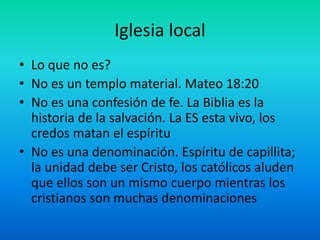 Iglesia local
• Lo que no es?
• No es un templo material. Mateo 18:20
• No es una confesión de fe. La Biblia es la
historia de la salvación. La ES esta vivo, los
credos matan el espíritu
• No es una denominación. Espíritu de capillita;
la unidad debe ser Cristo, los católicos aluden
que ellos son un mismo cuerpo mientras los
cristianos son muchas denominaciones
 