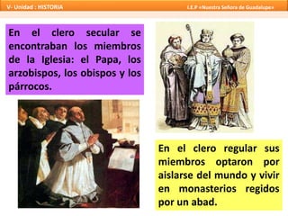 En el clero secular se
encontraban los miembros
de la Iglesia: el Papa, los
arzobispos, los obispos y los
párrocos.
En el clero regular sus
miembros optaron por
aislarse del mundo y vivir
en monasterios regidos
por un abad.
V- Unidad : HISTORIA I.E.P «Nuestra Señora de Guadalupe»