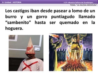 Los castigos iban desde pasear a lomo de un
burro y un gorro puntiagudo llamado
“sambenito” hasta ser quemado en la
hoguera.
TEMA: “LA IGLESIA MEDIEVAL”
II- Unidad : HISTORIA I.E.P «Nuestra Señora de Guadalupe»
 