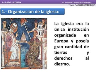 1.- Organización de la iglesia:
La iglesia era la
única institución
organizada en
Europa y poseía
gran cantidad de
tierras y
derechos al
diezmo.
TEMA: “LA IGLESIA MEDIEVAL”
II- Unidad : HISTORIA I.E.P «Nuestra Señora de Guadalupe»
 