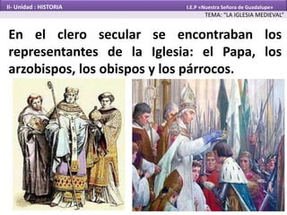En el clero secular se encontraban los
representantes de la Iglesia: el Papa, los
arzobispos, los obispos y los párrocos.
TEMA: “LA IGLESIA MEDIEVAL”
II- Unidad : HISTORIA I.E.P «Nuestra Señora de Guadalupe»
 