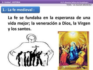 1.- La fe medieval :
La fe se fundaba en la esperanza de una
vida mejor; la veneración a Dios, la Virgen
y los santos.
TEMA: “LA IGLESIA MEDIEVAL”
II- Unidad : HISTORIA I.E.P «Nuestra Señora de Guadalupe»
 