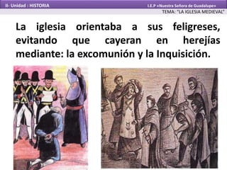 La iglesia orientaba a sus feligreses,
evitando que cayeran en herejías
mediante: la excomunión y la Inquisición.
TEMA: “LA IGLESIA MEDIEVAL”
II- Unidad : HISTORIA I.E.P «Nuestra Señora de Guadalupe»
 