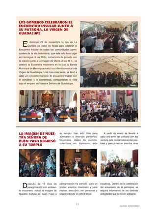11
IGLESIA NIVARIENSE
LOS GOMEROS CELEBRARON EL
ENCUENTRO INSULAR JUNTO A
SU PATRONA, LA VIRGEN DE
GUADALUPE
El domingo 25 de noviembre la isla de La
Gomera se vistió de fiesta para celebrar el
Encuentro Insular de todas las comunidades parro-
quiales de la isla colombina, que este año tuvo lugar
en Hermigua. A las 10 h., comenzaba la jornada con
la oración junto a la imagen de María. A las 11 h., se
celebró la Eucaristía misionera en la que la Banda
Municipal de Hermigua realizó su ofrenda musical a la
Virgen de Guadalupe. Una hora más tarde, se llevó a
cabo un concierto mariano. El encuentro finalizó con
el almuerzo y la sobremesa, compartiendo la vida
bajo el amparo de Nuestra Señora de Guadalupe.
LA IMAGEN DE NUES-
TRA SEÑORA DE
BUEN PASO REGRESÓ
A SU TEMPLO
Después de 15 días de
peregrinación con ambien-
te misionero, volvió la imagen de
Nuestra Señora de Buen Paso a
su templo. Han sido días para
acercarse a distintas periferias:
hospitales, casas de vecinos,
colectivos, etc. Asimismo, esta
peregrinación ha servido para un
primer anuncio misionero y para
revisar, descubrir, ver personas y
lugares donde es difícil llegar.
A partir de enero se llevará a
cabo una toma de contacto con los
vecinos para revisar esta acción pas-
toral y para poner en marcha otras
iniciativas. Dentro de la celebración
del aniversario de la parroquia, se
seguirá informando de las distintas
actividades que se lleven adelante.
 