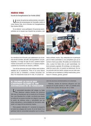 IGLESIA NIVARIENSE
12
NUEVA VIDA
Escuela de Evangelizadores San Andrés (EESA)
Un grupo de personas pertenecientes a las parro-
quias del arciprestazgo de Granadilla realizó el
curso Nueva Vida, de la Escuela de Evangelizadores
San Andrés (EESA).
En el referido curso participaron 34 personas acom-
pañadas por el equipo que impartió las jornadas y por
los miembros de la Escuela, que colaboraron con el ser-
vicio de las comidas, del café y de la guardería. Los par-
ticipantes, a lo largo de todo el curso, pudieron experi-
mentar el encuentro con Cristo en un espacio propicio,
cuidando los momentos de oración y reflexión.
Una de las personas que pudo realizar esta iniciativa
relataba así su experiencia: “Para mí el curso Nueva
Vida ha sido un verdadero y emotivo encuentro con
Dios. Por situaciones duras de mi vida, mi corazón se
había enfriado mucho. Soy catequista de mi parroquia
pero le había comentado a una compañera que ya no
sentía lo mismo que antes. Mi subida a la montaña de la
vida, a pesar de haber sido un gran aprendizaje, me
tenía cansada y agotada. Sin embargo, con esta oportu-
nidad de nueva vida, mi corazón se estremeció. Se me
ha removido todo por dentro, porque una vez más nues-
tro Padre me ha mostrado su infinita misericordia y amor
hacia mí. Gracias, gracias, gracias”.
EL COLEGIO LA SALLE SAN
ILDEFONSO CELEBRA EL 300
ANIVERSARIO DE SU FUNDADOR
La comunidad educativa del colegio La Salle
San Ildefonso celebra durante los próximos
365 días el tricentenario de la muerte de su fundador
San Juan Bautista De La Salle, una fecha que desde
la institución se quiere recordar con alegría y que será
el centro de distintos actos y actividades que las
obras educativas y comunidades de Hermanos reali-
zarán a lo largo de los próximos meses.
Este pasado miércoles 21, comenzó el programa
en todos los colegios del mundo. En el de Santa Cruz
participó toda la comunidad educativa con la coloca-
ción de una lona conmemorativa en la fachada.
Además, cientos de alumnos dibujaron con sus
cuerpos en el patio central un “300” y la estrella ama-
rilla de cinco puntos del escudo de La Salle.
 