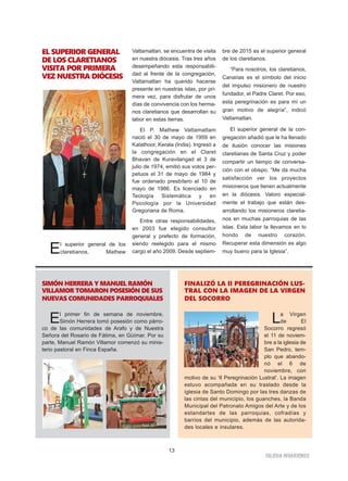 13
IGLESIA NIVARIENSE
EL SUPERIOR GENERAL
DE LOS CLARETIANOS
VISITA POR PRIMERA
VEZ NUESTRA DIÓCESIS
El superior general de los
claretianos, Mathew
Vattamattan, se encuentra de visita
en nuestra diócesis. Tras tres años
desempeñando esta responsabili-
dad al frente de la congregación,
Vattamattan ha querido hacerse
presente en nuestras islas, por pri-
mera vez, para disfrutar de unos
días de convivencia con los herma-
nos claretianos que desarrollan su
labor en estas tierras.
El P. Mathew Vattamattam
nació el 30 de mayo de 1959 en
Kalathoor, Kerala (India). Ingresó a
la congregación en el Claret
Bhavan de Kuravilangad el 3 de
julio de 1974, emitió sus votos per-
petuos el 31 de mayo de 1984 y
fue ordenado presbítero el 10 de
mayo de 1986. Es licenciado en
Teología Sistemática y en
Psicología por la Universidad
Gregoriana de Roma.
Entre otras responsabilidades,
en 2003 fue elegido consultor
general y prefecto de formación,
siendo reelegido para el mismo
cargo el año 2009. Desde septiem-
bre de 2015 es el superior general
de los claretianos.
“Para nosotros, los claretianos,
Canarias es el símbolo del inicio
del impulso misionero de nuestro
fundador, el Padre Claret. Por eso,
esta peregrinación es para mí un
gran motivo de alegría”, indicó
Vattamattan.
El superior general de la con-
gregación añadió que le ha llenado
de ilusión conocer las misiones
claretianas de Santa Cruz y poder
compartir un tiempo de conversa-
ción con el obispo. “Me da mucha
satisfacción ver los proyectos
misioneros que tienen actualmente
en la diócesis. Valoro especial-
mente el trabajo que están des-
arrollando los misioneros claretia-
nos en muchas parroquias de las
islas. Esta labor la llevamos en lo
hondo de nuestro corazón.
Recuperar esta dimensión es algo
muy bueno para la Iglesia”.
SIMÓN HERRERA Y MANUEL RAMÓN
VILLAMOR TOMARON POSESIÓN DE SUS
NUEVAS COMUNIDADES PARROQUIALES
El primer fin de semana de noviembre,
Simón Herrera tomó posesión como párro-
co de las comunidades de Arafo y de Nuestra
Señora del Rosario de Fátima, en Güímar. Por su
parte, Manuel Ramón Villamor comenzó su minis-
terio pastoral en Finca España.
FINALIZÓ LA II PEREGRINACIÓN LUS-
TRAL CON LA IMAGEN DE LA VIRGEN
DEL SOCORRO
La Virgen
de El
Socorro regresó
el 11 de noviem-
bre a la iglesia de
San Pedro, tem-
plo que abando-
nó el 6 de
noviembre, con
motivo de su ‘II Peregrinación Lustral’. La imagen
estuvo acompañada en su traslado desde la
iglesia de Santo Domingo por las tres danzas de
las cintas del municipio, los guanches, la Banda
Municipal del Patronato Amigos del Arte y de los
estandartes de las parroquias, cofradías y
barrios del municipio, además de las autorida-
des locales e insulares.
 