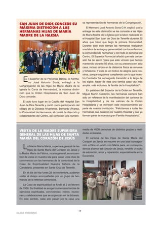 IGLESIA NIVARIENSE
14
VISITA DE LA MADRE SUPERIORA
GENERAL DE LAS HIJAS DE SANTA
MARÍA DEL CORAZÓN DE JESÚS
La Madre María Marta, superiora general de las
Hijas de Santa María del Corazón de Jesús y
la Madre María de Fátima, vicaria general, se encuen-
tran de visita en nuestra isla para pasar unos días de
convivencia con las hermanas de la comunidad de la
Casa de Espiritualidad Nuestra Señora de la
Candelaria, presentes en Santa Cruz de Tenerife.
En el día de hoy lunes 26 de noviembre, pudieron
visitar al obispo acompañadas por un grupo de her-
manas de la referida comunidad.
La Casa de espiritualidad se fundó el 2 de febrero
de 1958. Su finalidad es acoger numerosas tandas de
ejercicios espirituales, convivencias, retiros, reunio-
nes y celebraciones que se organizan en la diócesis.
En este sentido, cada año pasan por la casa una
media de 4000 personas de distintos grupos y reali-
dades eclesiales.
El carisma de las Hijas de Santa María del
Corazón de Jesús se resume en una total consagra-
ción a Dios en unión con María para, en correspon-
dencia al amor del corazón de Jesús, rendirle un culto
de adoración, amor y reparación, especialmente en la
Eucaristía.
SAN JUAN DE DIOS CONCEDE SU
MÁXIMA DISTINCIÓN A LAS
HERMANAS HIJAS DE MARÍA
MADRE DE LA IGLESIA
El Superior de la Provincia Bética, el herma-
no José Antonio Soria, entregó a la
Congregación de las Hijas de María Madre de la
Iglesia la Carta de Hermandad, la máxima distin-
ción que la Orden Hospitalaria de San Juan de
Dios concede.
El acto tuvo lugar en la Capilla del Hospital San
Juan de Dios Tenerife y contó con la participación del
obispo de la Diócesis Nivariense, Bernardo Álvarez,
la Comunidad de Hermanos, el comité de dirección y
colaboradores del Centro, así como con una numero-
sa representación de hermanas de la Congregación.
El Hermano José Antonio Soria O.H. explicó que la
entrega de esta distinción se les concede a las Hijas
de María Madre de la Iglesia por la labor realizada en
el Hospital San Juan de Dios de Tenerife durante 50
años que hace que llegó la primera Comunidad.
Durante todo este tiempo las hermanas realizaron
una labor de entrega y generosidad con los enfermos,
la comunidad de hermanos y con todo el personal del
Centro. El Superior Provincial añadió que esta conce-
sión ha de servir “para que este vínculo que hemos
mantenido durante 50 años, con su presencia en esta
casa, incluso ahora en la distancia física se renueve
y fortalezca. Y este es un motivo de alegría para nos-
otros, porque seguimos cumpliendo con lo que nues-
tro Fundador ha conseguido transmitir a lo largo de
los siglos: hacer de ésta una familia cada vez más
amplia, más inclusiva, la familia de la Hospitalidad”.
En palabras del Superior de la Orden en Tenerife,
Miguel Martín Calderón, las hermanas siempre han
sido un referente de la manifestación del carisma de
la Hospitalidad y de los valores de la Orden
Hospitalaria y se merecen este reconocimiento por
parte de nuestra institución. “Felicitamos a todas las
Hermanas que pasaron por nuestro Hospital y que ya
forman parte de nuestra gran Familia Hospitalaria”.
 