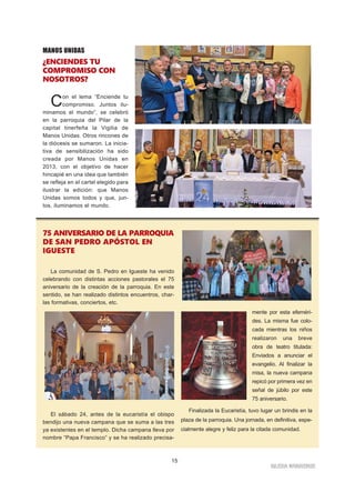 IGLESIA NIVARIENSE
15
75 ANIVERSARIO DE LA PARROQUIA
DE SAN PEDRO APÓSTOL EN
IGUESTE
La comunidad de S. Pedro en Igueste ha venido
celebrando con distintas acciones pastorales el 75
aniversario de la creación de la parroquia. En este
sentido, se han realizado distintos encuentros, char-
las formativas, conciertos, etc.
El sábado 24, antes de la eucaristía el obispo
bendijo una nueva campana que se suma a las tres
ya existentes en el templo. Dicha campana lleva por
nombre “Papa Francisco” y se ha realizado precisa-
mente por esta efeméri-
des. La misma fue colo-
cada mientras los niños
realizaron una breve
obra de teatro titulada:
Enviados a anunciar el
evangelio. Al finalizar la
misa, la nueva campana
repicó por primera vez en
señal de júbilo por este
75 aniversario.
Finalizada la Eucaristía, tuvo lugar un brindis en la
plaza de la parroquia. Una jornada, en definitiva, espe-
cialmente alegre y feliz para la citada comunidad.
MANOS UNIDAS
¿ENCIENDES TU
COMPROMISO CON
NOSOTROS?
Con el lema “Enciende tu
compromiso. Juntos ilu-
minamos el mundo”, se celebró
en la parroquia del Pilar de la
capital tinerfeña la Vigilia de
Manos Unidas. Otros rincones de
la diócesis se sumaron. La inicia-
tiva de sensibilización ha sido
creada por Manos Unidas en
2013, con el objetivo de hacer
hincapié en una idea que también
se refleja en el cartel elegido para
ilustrar la edición: que Manos
Unidas somos todos y que, jun-
tos, iluminamos el mundo.
 