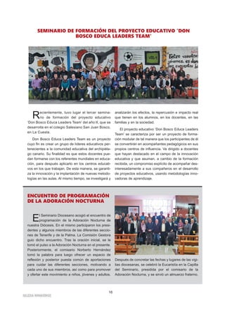 16
IGLESIA NIVARIENSE
Recientemente, tuvo lugar el tercer semina-
rio de formación del proyecto educativo
‘Don Bosco Educa Leaders Team’ del año II, que se
desarrolla en el colegio Salesiano San Juan Bosco,
en La Cuesta.
Don Bosco Educa Leaders Team es un proyecto
cuyo fin es crear un grupo de líderes educativos per-
tenecientes a la comunidad educativa del archipiéla-
go canario. Su finalidad es que estos docentes pue-
dan formarse con los referentes mundiales en educa-
ción, para después aplicarlo en los centros educati-
vos en los que trabajan. De esta manera, se garanti-
za la innovación y la implantación de nuevas metodo-
logías en las aulas. Al mismo tiempo, se investigará y
analizarán los efectos, la repercusión e impacto real
que tienen en los alumnos, en los docentes, en las
familias y en la sociedad.
El proyecto educativo ‘Don Bosco Educa Leaders
Team’ se caracteriza por ser un proyecto de forma-
ción modular de tal manera que los participantes de él
se convertirán en acompañantes pedagógicos en sus
propios centros de influencia. Va dirigido a docentes
que hayan destacado en el campo de la innovación
educativa y que asuman, a cambio de la formación
recibida, un compromiso explícito de acompañar des-
interesadamente a sus compañeros en el desarrollo
de proyectos educativos, usando metodologías inno-
vadoras de aprendizaje.
SEMINARIO DE FORMACIÓN DEL PROYECTO EDUCATIVO ‘DON
BOSCO EDUCA LEADERS TEAM’
ENCUENTRO DE PROGRAMACIÓN
DE LA ADORACIÓN NOCTURNA
El Seminario Diocesano acogió el encuentro de
programación de la Adoración Nocturna de
nuestra Diócesis. En el mismo participaron los presi-
dentes y algunos miembros de las diferentes seccio-
nes de Tenerife y de la Palma. La Comisión Gestora
guio dicho encuentro. Tras la oración inicial, se le
tomó el pulso a la Adoración Nocturna en el presente.
Posteriormente, el comisario Norberto Hernández
tomó la palabra para luego ofrecer un espacio de
reflexión y posterior puesta común de aportaciones
para cuidar las diferentes secciones, motivando a
cada uno de sus miembros, así como para promover
y ofertar este movimiento a niños, jóvenes y adultos.
Después de concretar las fechas y lugares de las vigi-
lias diocesanas, se celebró la Eucaristía en la Capilla
del Seminario, presidida por el comisario de la
Adoración Nocturna, y se sirvió un almuerzo fraterno.
 