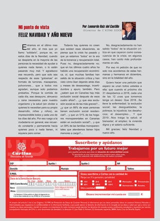 Mi punto de vista
FELIZ NAVIDAD Y AÑO NUEVO
Entramos en el último mes
del año, el mes que yo
llamo “solidario”, porque es, en
estos días de la Navidad, cuando
se despierta en la mayoría de las
personas la necesidad de ayudar a
quienes nada tienen, o lo están
pasando muy mal. Y agradezco
ese recuerdo, pero que solo sea
respecto de esas “golosinas” en
formato de turrones, mazapanes,
polvorones… que a todos nos
agradan, aunque solo podamos
probarlos. Porque la comida de
cada día, ese desayuno, almuerzo
y cena necesarios para nuestro
organismo y la salud (sin olvidar a
quienes lo necesitan para su propio
desarrollo, niñas y niños), es
imprescindible todos y cada uno de
los días del año. Por eso ruego a la
ciudadanía en general, ese recuer-
do constante y permanente hacia
quienes poco o nada tienen¸ ni
siquiera para comer.
Todavía hay quienes no creen
que existen esas situaciones, se
piensa que la crisis ha pasado y
que ya estamos “todos” en la era
de la bonanza y recuperación total.
Pues no, desgraciadamente no;
que en los últimos cuatro años ha
habido una recuperación económi-
ca, sí; que muchas familias han
salido de la situación crítica y han
visto cómo iban dejando atrás días
y meses de desasosiego, incerti-
dumbre y apuro, también. Pero
¿saben que en Canarias hay más
exclusión social después de esos
cuatro años?... ¿y que esa exclu-
sión social es de las más graves?...
¿y que un 66% de esas personas
tienen exclusión social residen-
cial?... y que un 51% de los hoga-
res monoparentales en Canarias
están en exclusión social?... y que
un 39% de las familias monoparen-
tales que atendemos tienen hijos
menores a cargo?...
No, desgraciadamente no han
salido “todos” de la situación crí-
tica en que cayeron como conse-
cuencia de la crisis; en algunos
casos, han caído más profunda-
mente en ella.
Por eso mi petición de que no
solo nos acordemos de estas her-
manas y hermanos en diciembre,
sino en la totalidad del año.
Quiero hacer una petición que
espero se unan todos ustedes a
ella: que cuando el próximo día
31 despidamos a 2018, cada una
de las 12 uvas que tomemos
tenga un deseo: Que 2018…Se
lleve la enfermedad; la exclusión
social; las desigualdades; la
pobreza; la injusticia; los desahu-
cios; el desempleo… Y que
2019…Nos traiga la salud; el
bienestar; el empleo; la vivienda
digna y el salario suficiente.
Mil gracias; feliz Navidad y
nuevo año.
Por Leonardo Ruiz del Castillo
(Director de C`RITAS DIOCESANA)
 