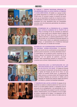 EL CABILDO Y CÁRITAS DIOCESANA RENUEVAN SU
COLABORACIÓN PARA LA LUCHA CONTRA LA POBREZA
Y LA EXCLUSIÓN SOCIAL. El Cabildo va a apoyar la labor
que Cáritas desarrolla en La Palma con una aportación de
10.000 euros. El convenio recoge un proyecto de acción
social que se desarrollará a través de un conjunto de servi-
cios destinados al colectivo de personas en situación de vul-
nerabilidad de la isla, atendiendo tanto sus necesidades
concretas como las situaciones generadoras de pobreza y
exclusión social.
EFEMÉRIDES DE LA PRESENCIA DE LA COMUNI-
DAD CATÓLICA ALEMANA EN EL PUERTO DE LA
CRUZ. El domingo 25 de de noviembre se celebraron
los 50 años desde que la diócesis ofreció la iglesia de
San Telmo del Puerto de la Cruz, a la comunidad de
católicos alemanes. La atiende pastoralmente un sacer-
dote enviado por la Conferencia Episcopal Alemana, el
P. Patrik Lindes. Asistió a la celebración presidida por el
obispo, un representante de la Conferencia Episcopal
del citado país y el alcalde del municipio.
REUNIÓN DE LOS COORDINADORES ARCIPRESTALES
DE PASTORAL JUVENIL-VOCACIONAL. El seminario
acogió una reunión de los coordinadores arciprestales de
pastoral juvenil-vocacional. Los temas abordados fueron:
La presentación de la pastoral juvenil vocacional en la
diócesis, algunas conclusiones del encuentro del 23 de
septiembre con los agentes de pastoral y jóvenes.
Además, cada arciprestazgo presentó su situación y las
iniciativas que se llevan implementando en el territorio.
XXXXCONCLUIDA LA RESTAURACIÓN DE LAS
PINTURAS MURALES DE LA IGLESIA DEL AMPA-
RO EN ICOD DE LOS VINOS. El Cabildo de Tenerife
ha concluido la restauración de las pinturas murales de
la iglesia del Amparo de Icod de los Vinos, en cuya
mejora ha invertido 25.000 euros. La restauración de
estas pinturas se enmarca dentro del Programa Insular
de Bienes Muebles que promueve el Cabildo junto al
Obispado de Tenerife para restaurar objetos del patrimo-
nio histórico y artístico de titularidad eclesiástica.
11ª EDICIÓN DE UNA LUZ EN LA NOCHE. El sábado 24 de
noviembre se realizó la undécima edición de “Una Luz en la
Noche” en la Santa Iglesia Catedral. La delegación para la
promoción de la evangelización y los participantes se reu-
nieron en la Casa Mesa para preparar la acción misionera a
realizar. Posteriormente, ya en la Catedral, se tuvo la vigilia
de oración, presidida por el obispo, y la asignación de los
ministerios a realizar esa noche, tanto en la calle como en
el interior del templo.
- BREVES -
 