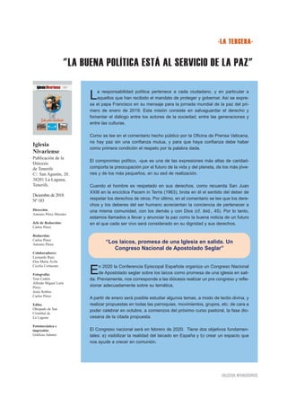"LA BUENA POLÍTICA ESTÁ AL SERVICIO DE LA PAZ"
IGLESIA NIVARIENSE
Iglesia
Nivariense
Publicación de la
Diócesis
de Tenerife
C/. San Agustín, 28.
38201 La Laguna,
Tenerife.
Diciembre de 2018.
Nº 183
Dirección:
Antonio Pérez Morales
Jefe de Redacción:
Carlos Pérez
Redacción:
Carlos Pérez
Antonio Pérez
Colaboradores:
Leonardo Ruiz
Elsa María Ávila
Cecilia Cortacans
Fotografía:
Toni Cedrés
Alfredo Miguel León
Pérez
Jesús Robles
Carlos Pérez
Edita:
Obispado de San
Cristóbal de
La Laguna
Fotomecánica e
impresión:
Gráficas Sabater
-LA TERCERA-
La responsabilidad política pertenece a cada ciudadano, y en particular a
aquellos que han recibido el mandato de proteger y gobernar. Así se expre-
sa el papa Francisco en su mensaje para la jornada mundial de la paz del pri-
mero de enero de 2019. Esta misión consiste en salvaguardar el derecho y
fomentar el diálogo entre los actores de la sociedad, entre las generaciones y
entre las culturas.
Como se lee en el comentario hecho público por la Oficina de Prensa Vaticana,
no hay paz sin una confianza mutua, y para que haya confianza debe haber
como primera condición el respeto por la palabra dada.
El compromiso político, -que es una de las expresiones más altas de caridad-
comporta la preocupación por el futuro de la vida y del planeta, de los más jóve-
nes y de los más pequeños, en su sed de realización.
Cuando el hombre es respetado en sus derechos, como recuerda San Juan
XXIII en la encíclica Pacem in Terris (1963), brota en él el sentido del deber de
respetar los derechos de otros. Por último, en el comentario se lee que los dere-
chos y los deberes del ser humano acrecientan la conciencia de pertenecer a
una misma comunidad, con los demás y con Dios (cf. ibid., 45). Por lo tanto,
estamos llamados a llevar y anunciar la paz como la buena noticia de un futuro
en el que cada ser vivo será considerado en su dignidad y sus derechos.
En 2020 la Conferencia Episcopal Española organiza un Congreso Nacional
de Apostolado seglar sobre los laicos como promesa de una iglesia en sali-
da. Previamente, nos corresponde a las diócesis realizar un pre congreso y refle-
xionar adecuadamente sobre su temática.
A partir de enero será posible estudiar algunos temas, a modo de lectio divina, y
realizar propuestas en todas las parroquias, movimientos, grupos, etc. de cara a
poder celebrar en octubre, a comienzos del próximo curso pastoral, la fase dio-
cesana de la citada propuesta.
El Congreso nacional será en febrero de 2020. Tiene dos objetivos fundamen-
tales: a) visibilizar la realidad del laicado en España y b) crear un espacio que
nos ayude a crecer en comunión.
“Los laicos, promesa de una Iglesia en salida. Un
Congreso Nacional de Apostolado Seglar”
 