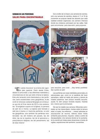 4
IGLESIA NIVARIENSE
SEMANA DE LAS PERIFERIAS
SALIR PARA ENCONTRARLO
“En salida misionera” es el lema del vigen-
te plan pastoral. Partir desde Cristo,
desde la comunidad, a las diferentes realidades y
circunstancias en las que está inmersa la Iglesia.
Este año teniendo como destinataria a las perife-
rias, tanto existenciales como geográficas. A ello
invitó el entonces cardenal Bergoglio en el discur-
so que dio el 9 de marzo de 2013 a los cardena-
les: “Evangelizar supone en la Iglesia, la parresía
de salir de sí misma. La Iglesia está llamada a
salir de sí misma e ir hacia las periferias, no solo
las geográficas, sino también las periferias exis-
tenciales: las del misterio del pecado, las del
dolor, las de la injusticia, las de la ignorancia y
prescindencia religiosa, las del pensamiento, las
de toda miseria”.
Con el afán de no hacer una semana de eventos,
sino una semana de siembra, desde el 11 al 18 de
noviembre se propuso desde las diócesis que cada
realidad eclesial organizase una semana intensiva
donde los cristianos caminasen por las calles. Salir
para encontrarse, para descubrir, para proponer,
para escuchar, para curar… ¡Hay tantas posibilida-
des cuando se sale!
Las periferias son esas realidades personales y/o
estructurales que, como en la parábola del buen
samaritano, están en medio del camino y claman de
nuestra presencia: bien porque necesita escucha,
ayuda, fe; bien porque necesita impulso, hacerse
eco, manos que lo promuevan.
De eso ha tratado esa semana. Diferentes activi-
dades se han desarrollado: charlas sobre la tercera
edad, el duelo, los enfermos…; mesas redondas en
asociaciones de vecinos, talleres sobre medio
ambiente para jóvenes, mayores; visitas a centro de
discapacitados. Una semana donde se ha aumenta-
do la oración por todas estas situaciones a través de
vigilias, exposiciones del santísimo, eucaristías.
 