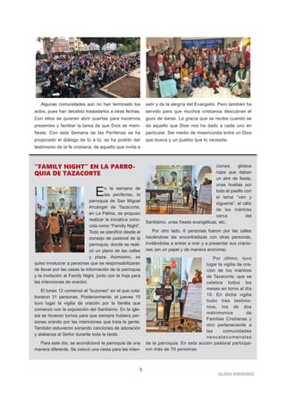IGLESIA NIVARIENSE
5
Algunas comunidades aún no han terminado los
actos, pues han decidido trasladarlos a otras fechas.
Con ellos se quieren abrir puertas para hacernos
presentes y facilitar la tarea de que Dios se mani-
fieste. Con esta Semana de las Periferias se ha
propiciado el diálogo de tú a tú, se ha podido dar
testimonio de la fe cristiana, de aquello que invita a
salir y de la alegría del Evangelio. Pero también ha
servido para que muchos cristianos descubran el
gozo de darse. La gracia que se recibe cuando se
da aquello que Dios nos ha dado a cada uno en
particular. Ser medio de misericordia entre un Dios
que busca y un pueblo que lo necesita.
“FAMILY NIGHT” EN LA PARRO-
QUIA DE TAZACORTE
En la semana de
las periferias, la
parroquia de San Miguel
Arcángel de Tazacorte,
en La Palma, se propuso
realizar la iniciativa cono-
cida como “Familiy Night”.
Todo se planificó desde el
consejo de pastoral de la
parroquia, donde se reali-
zó un plano de las calles
y plaza. Asimismo, se
quiso involucrar a personas que se responsabilizaran
de llevar por las casas la información de la parroquia
y la invitación al Family Night, junto con la hoja para
las intenciones de oración.
El lunes 12 comenzó el “buzoneo” en el que cola-
boraron 31 personas. Posteriormente, el jueves 15
tuvo lugar la vigilia de oración por la familia que
comenzó con la exposición del Santísimo. En la igle-
sia se hicieron turnos para que siempre hubiera per-
sonas orando por las intenciones que traía la gente.
También estuvieron sonando canciones de adoración
y alabanza al Señor durante toda la tarde.
Para este día, se acondicionó la parroquia de una
manera diferente. Se colocó una cesta para las inten-
ciones, globos
rojos que daban
un aire de fiesta,
unas huellas por
todo el pasillo con
el lema “ven y
sígueme”, el cáliz
de los mártires
cerca del
Santísimo, unas frases evangélicas, etc.
Por otro lado, 6 personas fueron por las calles
haciéndose las encontradizas con otras personas,
invitándolas a entrar a orar y a presentar sus oracio-
nes (en un papel y de manera anónima).
Por último, tuvo
lugar la vigilia de ora-
ción de los mártires
de Tazacorte, que se
celebra todos los
meses en torno al día
15. En dicha vigilia
hubo tres testimo-
nios, los de dos
matrimonios de
Familias Cristianas y
otro perteneciente a
las comunidades
neocatecumenales
de la parroquia. En esta acción pastoral participa-
ron más de 70 personas.
 