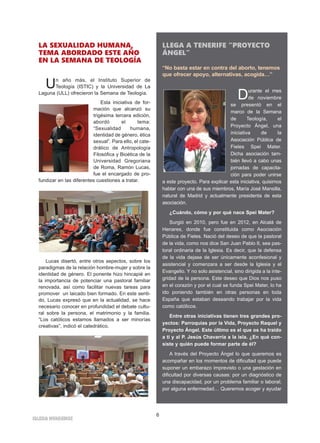 6
IGLESIA NIVARIENSE
LLEGA A TENERIFE “PROYECTO
ÁNGEL”
“No basta estar en contra del aborto, tenemos
que ofrecer apoyo, alternativas, acogida…”
Durante el mes
de noviembre
se presentó en el
marco de la Semana
de Teología, el
Proyecto Ángel, una
iniciativa de la
Asociación Pública de
Fieles Spei Mater.
Dicha asociación tam-
bién llevó a cabo unas
jornadas de capacita-
ción para poder unirse
a este proyecto. Para explicar esta iniciativa, quisimos
hablar con una de sus miembros, María José Mansilla,
natural de Madrid y actualmente presidenta de esta
asociación.
¿Cuándo, cómo y por qué nace Spei Mater?
Surgió en 2010, pero fue en 2012, en Alcalá de
Henares, donde fue constituida como Asociación
Pública de Fieles. Nació del deseo de que la pastoral
de la vida, como nos dice San Juan Pablo II, sea pas-
toral ordinaria de la Iglesia. Es decir, que la defensa
de la vida dejase de ser únicamente aconfesional y
asistencial y comenzara a ser desde la Iglesia y el
Evangelio. Y no solo asistencial, sino dirigida a la inte-
gridad de la persona. Este deseo que Dios nos puso
en el corazón y por el cual se funda Spei Mater, lo ha
ido poniendo también en otras personas en toda
España que estaban deseando trabajar por la vida
como católicos.
Entre otras iniciativas tienen tres grandes pro-
yectos: Parroquias por la Vida, Proyecto Raquel y
Proyecto Ángel. Este último es el que os ha traído
a ti y al P. Jesús Chavarría a la isla. ¿En qué con-
siste y quién puede formar parte de él?
A través del Proyecto Ángel lo que queremos es
acompañar en los momentos de dificultad que puede
suponer un embarazo imprevisto o una gestación en
dificultad por diversas causas: por un diagnóstico de
una discapacidad, por un problema familiar o laboral;
por alguna enfermedad… Queremos acoger y ayudar
LA SEXUALIDAD HUMANA,
TEMA ABORDADO ESTE AÑO
EN LA SEMANA DE TEOLOGÍA
Un año más, el Instituto Superior de
Teología (ISTIC) y la Universidad de La
Laguna (ULL) ofrecieron la Semana de Teología.
Esta iniciativa de for-
mación que alcanzó su
trigésima tercera edición,
abordó el tema:
“Sexualidad humana,
identidad de género, ética
sexual”. Para ello, el cate-
drático de Antropología
Filosófica y Bioética de la
Universidad Gregoriana
de Roma, Ramón Lucas,
fue el encargado de pro-
fundizar en las diferentes cuestiones a tratar.
Lucas disertó, entre otros aspectos, sobre los
paradigmas de la relación hombre-mujer y sobre la
identidad de género. El ponente hizo hincapié en
la importancia de potenciar una pastoral familiar
renovada, así como facilitar nuevas tareas para
promover un laicado bien formado. En este senti-
do, Lucas expresó que en la actualidad, se hace
necesario conocer en profundidad el debate cultu-
ral sobre la persona, el matrimonio y la familia.
“Los católicos estamos llamados a ser minorías
creativas”, indicó el catedrático.
 