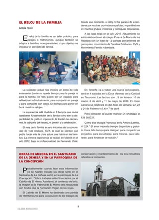 8
IGLESIA NIVARIENSE
EL RELOJ DE LA FAMILIA
Leticia Pérez
El reloj de la familia es un taller práctico para
parejas o matrimonios, aunque también se
adapta a familias monoparentales, cuyo objetivo es
impulsar el proyecto de familia.
La sociedad actual nos impone un estilo de vida
estresante donde no queda tiempo para la pareja ni
para la familia. El reloj quiere ser un espacio para
reflexionar individualmente, para compartir en pareja
y para compartir con todos. Un tiempo para poner en
hora nuestros relojes.
La experiencia está dividida en 8 tiempos que revisa
cuestiones fundamentales de la familia como son la dis-
ponibilidad, la gratitud, el proyecto, la libertad, las decisio-
nes, la sabiduría del fracaso, el perdón y la celebración.
El reloj de la familia es una iniciativa de la comuni-
dad de vida cristiana, CVX, la cual se planteó qué
podía hacer ante la crisis actual que había en las fami-
lias. La primera experiencia se realizó en Madrid en el
año 2012, bajo la profesionalidad de Fernando Vidal.
Desde ese momento, el reloj no ha parado de exten-
derse por muchas provincias españolas, impartiéndose
en muchos grupos cristianos y parroquias diocesanas.
A las islas llegó en el año 2016. Actualmente se
está celebrando en el colegio Pureza de María de los
Realejos con un total de 12 parejas provenientes de
parroquias, movimiento de Familias Cristianas, CVX y
Movimiento Familia Albertiana.
En Tenerife va a haber una nueva convocatoria,
será en 4 sábados en la Casa Manresa de la Caridad
en Tacoronte. Las fechas son : 9 de febrero, 16 de
marzo, 6 de abril y 11 de mayo de 2019. En Gran
Canaria se celebrará en dos fines de semana: 22, 23
y 24 de Febrero y 5, 6 y 7 de abril.
Para contactar se puede mandar un whatsapp al
638 585231.
Como dice el papa Francisco en la Amoris Laetitia,
nº 224:" El amor necesita tiempo disponible y gratui-
to. Hace falta tiempo para dialogar, para compartir tus
proyectos, para escucharse, para mirarse, para valo-
rarse, para fortalecer la relación."
OBRAS DE MEJORA EN EL SANTUARIO
DE LA DEHESA Y EN LA PARROQUIA DE
LA CONCEPCIÓN
Probablemente cuando lean esta información
ya se habrán iniciado las obras tanto en el
Santuario de La Dehesa como en la parroquia de La
Concepción. Dichos trabajos están financiados por el
Cabildo de El Hierro. Asimismo, al comienzo del año,
la imagen de la Patrona de El Hierro será restaurada
con fondos dee la Fundación Virgen de los reyes.
El Cabildo de El Hierro ha destinado una partida
de 150.000 euros para la ejecución de los trabajos de
conservación y mantenimiento de los dos inmuebles
referidos al comienzo.
 